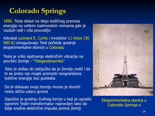 24
Colorado Springs
1890. Tesla dolazi na ideju bežičnog prenosa
energije na velikim nadmorskim visinama gde je
vazduh ređi i više provodljiv
Advokat Leonard E. Curtis i investitor J.J Astor (30
000 $) omogućavaju Tesli početak gradnje
eksperimentalne stanice u Coloradu
Tesla je vršio ispitivanja električnih vibracija na
površini Zemlje - “Telegeodinamika”
Tako je došao do zaključka da je Zemlja vodič i da
bi se preko nje mogle prenositi neograničene
količine energije bez gubitaka
Da bi dokazao svoju teoriju morao je stvoriti
nesto slično udaru groma
Započeo je gradnju čudnog tornja u koji je ugradio
ogromni Teslin transformator napravljen tako da
šalje snažne električne impulse prema Zemlji
Eksperimentalna stanica u
Coloradio Springs-u
 