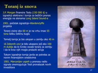 27
Toranj iz snova
J.P. Morgan finansira Teslu (150 000 $) u
izgradnji elektrane i tornja za bežični prenos
energije na stenama Long Island Sound-a
1901. početak izgradnje–Wardenclyffe
projekta
Toranj visine oko 60 m je na vrhu imao 55
tona tešku čeličnu kuglu
Temelj tornja je bio ukopan u zemlju oko 40 m
16 železnih cevi je bilo ukopano još oko 100
m dublje da bi čvrsto vezale toranj za zemlju
i da bi kroz njih mogla prolaziti struja
Tokom izgradnje tornja javila se potreba za
novim finansijskim sredstvima
1901. Marconijev uspeh u prenosu radio
signala onemogućuje Tesli pronalazak novih
investitora
 