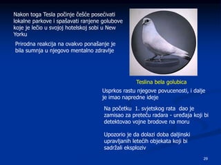29
Teslina bela golubica
Nakon toga Tesla počinje češće posećivati
lokalne parkove i spašavati ranjene golubove
koje je lečio u svojoj hotelskoj sobi u New
Yorku
Prirodna reakcija na ovakvo ponašanje je
bila sumnja u njegovo mentalno zdravlje
Usprkos rastu njegove povucenosti, i dalje
je imao napredne ideje
Na početku 1. svjetskog rata dao je
zamisao za preteču radara - uređaja koji bi
detektovao vojne brodove na moru
Upozorio je da dolazi doba daljinski
upravljanih letećih objekata koji bi
sadržali eksploziv
 