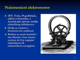 3
Naizmenicni elektromotor
 1875. Tesla, 19-godišnjak,
odlazi u Graumltz, u
Austriji gde upisuje studije
električnog inžinjerstva
 Ovdje se susreće s
Grammovom mašinom
 Mašina se može koristiti i
kao dinamo i kao motor,
zavisno da li je napajan
električnom ili
mehaničkom energijom.
 
