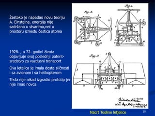 30
Žestoko je napadao novu teoriju
A. Einsteina, energija nije
sadržana u stvarima,već u
prostoru između čestica atoma
1928. , u 72. godini života
objavljuje svoj poslednji patent-
sredstvo za vazdusni transport
Ova letelica je imala dosta sličnosti
i sa avionom i sa helikopterom
Tesla nije nikad izgradio prototip jer
nije imao novca
Nacrt Tesline letjelice
 