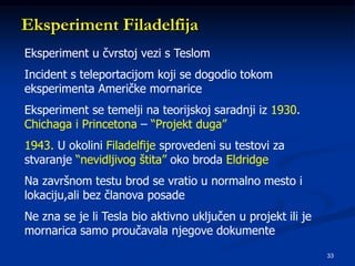 33
Eksperiment Filadelfija
Eksperiment u čvrstoj vezi s Teslom
Incident s teleportacijom koji se dogodio tokom
eksperimenta Američke mornarice
Eksperiment se temelji na teorijskoj saradnji iz 1930.
Chichaga i Princetona – “Projekt duga”
1943. U okolini Filadelfije sprovedeni su testovi za
stvaranje “nevidljivog štita” oko broda Eldridge
Na završnom testu brod se vratio u normalno mesto i
lokaciju,ali bez članova posade
Ne zna se je li Tesla bio aktivno uključen u projekt ili je
mornarica samo proučavala njegove dokumente
 