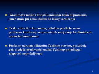 4
 Grammova mašina koristi komutator kako bi promenio
smer struje pri čemu dolazi do jakog varničenja
 Tesla, videvši to kao manu, odlučno predlaže svom
profesoru korišcenje naizmenicnih struja koje bi eliminisale
upotrebu komutatora
 Profesor, uzrujan odlučnim Teslinim stavom, posvećuje
celo sledeće predavanje analizi Teslinog prijedloga i
njegovoj nepraktičnosti
 
