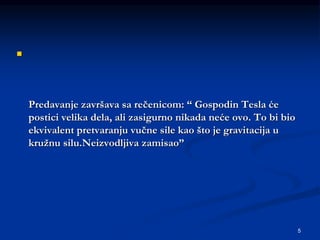 5

Predavanje završava sa rečenicom: “ Gospodin Tesla će
postici velika dela, ali zasigurno nikada neće ovo. To bi bio
ekvivalent pretvaranju vučne sile kao što je gravitacija u
kružnu silu.Neizvodljiva zamisao”
 