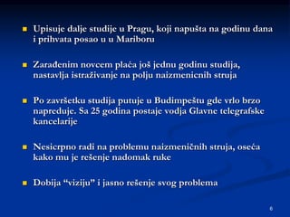 6
 Upisuje dalje studije u Pragu, koji napušta na godinu dana
i prihvata posao u u Mariboru
 Zarađenim novcem plaća još jednu godinu studija,
nastavlja istraživanje na polju naizmenicnih struja
 Po završetku studija putuje u Budimpeštu gde vrlo brzo
napreduje. Sa 25 godina postaje vodja Glavne telegrafske
kancelarije
 Nesicrpno radi na problemu naizmeničnih struja, oseća
kako mu je rešenje nadomak ruke
 Dobija “viziju” i jasno rešenje svog problema
 
