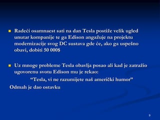 9
 Radeći osamnaest sati na dan Tesla postiže velik ugled
unutar kompanije te ga Edison angažuje na projektu
modernizacije svog DC sustava gde će, ako ga uspešno
obavi, dobiti 50 000$
 Uz mnoge probleme Tesla obavlja posao ali kad je zatražio
ugovorenu svotu Edison mu je rekao:
“Tesla, vi ne razumijete naš američki humor”
Odmah je dao ostavku
 