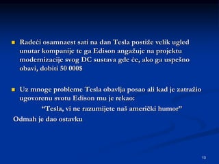 10
 Radeći osamnaest sati na dan Tesla postiže velik ugled
unutar kompanije te ga Edison angažuje na projektu
modernizacije svog DC sustava gde će, ako ga uspešno
obavi, dobiti 50 000$
 Uz mnoge probleme Tesla obavlja posao ali kad je zatražio
ugovorenu svotu Edison mu je rekao:
“Tesla, vi ne razumijete naš američki humor”
Odmah je dao ostavku
 