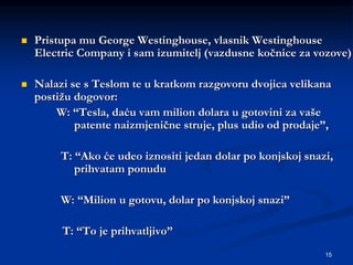 15
 Pristupa mu George Westinghouse, vlasnik Westinghouse
Electric Company i sam izumitelj (vazdusne kočnice za vozove)
 Nalazi se s Teslom te u kratkom razgovoru dvojica velikana
postižu dogovor:
W: “Tesla, daću vam milion dolara u gotovini za vaše
patente naizmjenične struje, plus udio od prodaje”,
T: “Ako će udeo iznositi jedan dolar po konjskoj snazi,
prihvatam ponudu
W: “Milion u gotovu, dolar po konjskoj snazi”
T: “To je prihvatljivo”
 