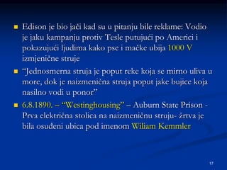17
 Edison je bio jači kad su u pitanju bile reklame: Vodio
je jaku kampanju protiv Tesle putujući po Americi i
pokazujući ljudima kako pse i mačke ubija 1000 V
izmjenične struje
 “Jednosmerna struja je poput reke koja se mirno uliva u
more, dok je naizmenična struja poput jake bujice koja
nasilno vodi u ponor”
 6.8.1890. – “Westinghousing” – Auburn State Prison -
Prva električna stolica na naizmeničnu struju- žrtva je
bila osuđeni ubica pod imenom Wiliam Kemmler
 