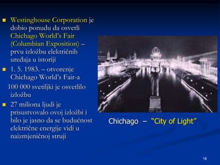 18
 Westinghouse Corporation je
dobio ponudu da osvetli
Chichago World’s Fair
(Columbian Exposition) –
prvu izložbu električnih
uređaja u istoriji
 1. 5. 1983. – otvorenje
Chichago World’s Fair-a
100 000 svetiljki je osvetlilo
izložbu
 27 miliona ljudi je
prisustvovalo ovoj izložbi i
bilo je jasno da se budućnost
električne energije vidi u
naizmjeničnoj struji
Chichago – “City of Light”
 