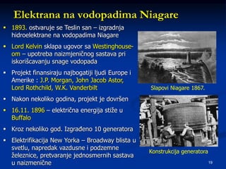 19
Elektrana na vodopadima Niagare
Slapovi Niagare 1867.
Konstrukcija generatora
 1893. ostvaruje se Teslin san – izgradnja
hidroelektrane na vodopadima Niagare
 Lord Kelvin sklapa ugovor sa Westinghouse-
om – upotreba naizmjeničnog sastava pri
iskorišcavanju snage vodopada
 Projekt finansiraju najbogatiji ljudi Europe i
Amerike : J.P. Morgan, John Jacob Astor,
Lord Rothchild, W.K. Vanderbilt
 Nakon nekoliko godina, projekt je dovršen
 16.11. 1896 – električna energija stiže u
Buffalo
 Kroz nekoliko god. Izgrađeno 10 generatora
 Elektrifikacija New Yorka – Broadway blista u
svetlu, napredak vazdusne i podzemne
železnice, pretvaranje jednosmernih sastava
u naizmenične
 