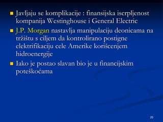 20
 Javljaju se komplikacije : finansijska iscrpljenost
kompanija Westinghouse i General Electric
 J.P. Morgan nastavlja manipulaciju deonicama na
tržištu s ciljem da kontrolirano postigne
elektrifikaciju cele Amerike korišcenjem
hidroenergije
 Iako je postao slavan bio je u financijskim
poteškoćama
 