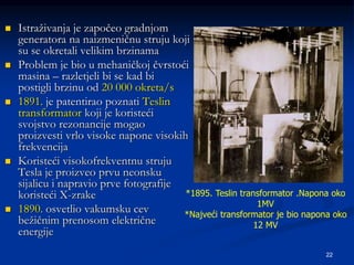 22
 Istraživanja je započeo gradnjom
generatora na naizmeničnu struju koji
su se okretali velikim brzinama
 Problem je bio u mehaničkoj čvrstoći
masina – razletjeli bi se kad bi
postigli brzinu od 20 000 okreta/s
 1891. je patentirao poznati Teslin
transformator koji je koristeći
svojstvo rezonancije mogao
proizvesti vrlo visoke napone visokih
frekvencija
 Koristeći visokofrekventnu struju
Tesla je proizveo prvu neonsku
sijalicu i napravio prve fotografije
koristeći X-zrake
 1890. osvetlio vakumsku cev
bežičnim prenosom električne
energije
*1895. Teslin transformator .Napona oko
1MV
*Najveći transformator je bio napona oko
12 MV
 