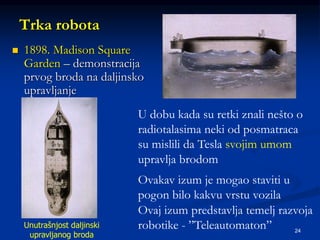 24
Trka robota
 1898. Madison Square
Garden – demonstracija
prvog broda na daljinsko
upravljanje
Unutrašnjost daljinski
upravljanog broda
U dobu kada su retki znali nešto o
radiotalasima neki od posmatraca
su mislili da Tesla svojim umom
upravlja brodom
Ovakav izum je mogao staviti u
pogon bilo kakvu vrstu vozila
Ovaj izum predstavlja temelj razvoja
robotike - ”Teleautomaton”
 