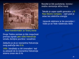 26
Teslin transformator za Toranj snova
Rezultat je bilo pucketanje, korona i
snažno varnicenje slično munji
Takođe je uspeo spaliti generator u El
Paso Electric Company - cijeli grad je
ostao bez električne energije
Upravnik elektrane je bio povredjen i
tražio je od Tesle nadoknadu štete
Druga Teslina zamisao je bila mogućnost
prenosa signala jako niske frekvencije
između Zemljine površine i ionosfrere
Zaključio je da je rezonantna frekvencija
ovog područja oko 8 Hz
1950. Istražitelji su bili iznenađeni kad
su pokazali da ta rezonantna frekvencija
stvarno iznosi oko 8 Hz
 