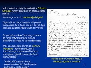 27
Jedne večeri u svojoj laboratoriji u Colorado
Springsu njegov prijemnik je primao čudne
signale
Verovao je da su to vanzemaljski signali
Objavivši to, bio je ismejan, ali postoji
mogućnost da je Tesla bio prvi čovjek koji
je uspeo da primi radio talase iz svemira
Pri povratku u New York bio je uveren
da može ostvariti bežični prenos
električne energije na veće udaljenosti
Piše senzacionalni članak za Century
Magazine : Postoji mogućnosti
kontrolisanja vremena električnom
energijom, globalni sastav bežične
komunikacije
“Kada bežični sastav bude
potpuno primenjen,Zemlja će se
pretvoriti u veliki mozak”
Teslino pismo Crvenom Krstu o
detekciji signala iz svemira
 