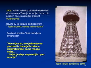 29
Teslin Toranj završen je 1904.
1905. Nakon nekoliko izuzetnih električnih
eksperimenta Tesla je sa svojim timom bio
prisiljen zauvek napustiti projekat
Wardenclyffe
Novine su to objavile pod naslovom
“ Teslina ludost vredna milion dolara”
Ponižen i poražen Tesla doživljava
živčani slom
“Ovo nije san, ovo jednostavno
proizlazi iz temeljnih zakona
elektrotehnike, samo mnogo
košta...
...Svijet je slep, nepoverljiv i pun
sumnje”
 