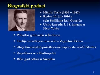3
Biografski podaci
 Nikola Tesla (1856 – 1943)
 Rođen 10. jula 1956 u
selu Smilijanu kraj Gospića
 Umro između 5. i 8. januara u
New Yorku
 Pohađao gimnaziju u Karlovcu
 Studije za inžinjera nastavio u Zagrebu i Gracu
 Zbog finansijskih poteškoća ne uspeva da završi fakultet
 Zapošljava se u Budimpešti
 1884. god odlazi u Ameriku
 