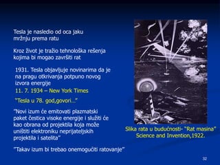 32
Tesla je nasledio od oca jaku
mržnju prema ratu
Kroz život je tražio tehnološka rešenja
kojima bi mogao završiti rat
1931. Tesla objavljuje novinarima da je
na pragu otkrivanja potpuno novog
izvora energije
Slika rata u budućnosti- “Rat masina”
Science and Invention,1922.
11. 7. 1934 – New York Times
“Tesla u 78. god,govori…”
’’Novi izum će emitovati plazmatski
paket čestica visoke energije i služiti će
kao obrana od projektila koja može
uništiti elektroniku neprijateljskih
projektila i satelita’’
’’Takav izum bi trebao onemogućiti ratovanje’’
 