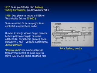 33
1937. Tesla predstavlja plan Amtorg
Trading Corporation, predstavniku SSSR-a
1939. Deo plana se testira u SSSR-u i
Tesla dobiva ček na 25 000 $
Tesla se nadao da će se njegov izum
upotrebiti u obrambene svrhe
U ovom izumu je video i druge primene:
bežični prijenos energije na velike
udaljenosti i osvjetljenje gornjeg dijela
atmosfere u noći – vestacki napravljena
Aurora Borealis
“Plazma smrti” kao oružje pokazuje
tajanstvenu sličnost sa onim koje su
razvili SAD i SSSR tokom Hladnog rata
Skica Teslinog oružja
 