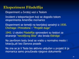 34
Eksperiment Filadelfija
Eksperiment u čvrstoj vezi s Teslom
Incident s teleportacijom koji se dogodio tokom
eksperimenta Američke mornarice
Eksperiment se temelji na teorijskoj saradnji iz 1930.
Chichaga i Princetona – “Projekt duga”
1943. U okolini Filadelfije sprovedeni su testovi za
stvaranje “nevidljivog štita” oko broda Eldridge
Na završnom testu brod se vratio u normalno mesto i
lokaciju,ali bez članova posade
Ne zna se je li Tesla bio aktivno uključen u projekt ili je
mornarica samo proučavala njegove dokumente
 