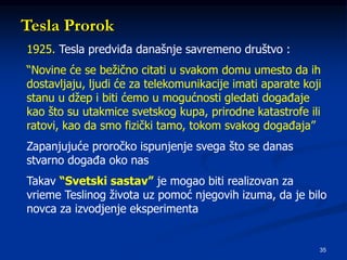 35
Tesla Prorok
1925. Tesla predviđa današnje savremeno društvo :
“Novine će se bežično citati u svakom domu umesto da ih
dostavljaju, ljudi će za telekomunikacije imati aparate koji
stanu u džep i biti ćemo u mogućnosti gledati događaje
kao što su utakmice svetskog kupa, prirodne katastrofe ili
ratovi, kao da smo fizički tamo, tokom svakog događaja”
Zapanjujuće proročko ispunjenje svega što se danas
stvarno događa oko nas
Takav “Svetski sastav” je mogao biti realizovan za
vrieme Teslinog života uz pomoć njegovih izuma, da je bilo
novca za izvodjenje eksperimenta
 