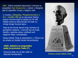 37
Smrtna maska Nikole Tesle
1952. Teslini preostali dokumenti i imovina su
prepušteni Savi Kosanoviću i vraćeni u Beograd
gde je sagrađen muzej u njegovu čast
U muzeju u Beogradu, Morganovoj banci u
N.Y. i središtu FBI-aja je sacuvana Teslina
pisana imovina koja se sastoji od 70-100
hiljada stranica dokumenata od kojih su
mnogi strogo čuvana tajna…
Tesla je bio čovek ispred svog vremena sa
genijalnim idejama, i svet još nije do kraja
istražio i spoznao pravu vrednost svih
njegovih ideja i pronalazaka
Statua Nikole Tesle je postavljena i u Ženevi jer
se smatra za Svetski centar komunikacije
1956. Jedinica za magnetsko
polje je prozvana Tesla (T)
Osnovna želja mu je bila raditi za
dobrobit čovečanstva
 
