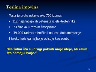 38
Teslina imovina
Tesla je svetu ostavio oko 700 izuma:
 112 najznačajnijih patenata iz elektrotehnike
 73 članka u raznim časopisima
 39 000 radova tehničke i naucne dokumentacije
I izreku koja ga najbolje opisuje kao osobu :
“Ne žalim što su drugi pokrali moje ideje, ali žalim
što nemaju svoje.”
 