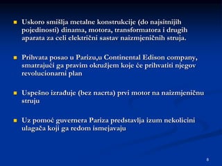 8
 Uskoro smišlja metalne konstrukcije (do najsitnijih
pojedinosti) dinama, motora, transformatora i drugih
aparata za celi električni sastav naizmjeničnih struja.
 Prihvata posao u Parizu,u Continental Edison company,
smatrajući ga pravim okružjem koje će prihvatiti njegov
revolucionarni plan
 Uspešno izrađuje (bez nacrta) prvi motor na naizmjeničnu
struju
 Uz pomoć guvernera Pariza predstavlja izum nekolicini
ulagača koji ga redom ismejavaju
 