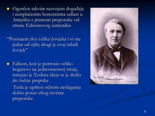 9
 Ogorčen takvim razvojem događaja
i neisplaćenim honorarima odlazi u
Ameriku s pismom preporuke od
strane Edisonovog zamenika:
“Poznajem dva velika čovjeka i vi ste
jedan od njih; drugi je ovaj mladi
čovjek”
 Edison, koji je potrosio veliko
bogatsvo na jednosmernoj struji,
ismejao je Teslinu ideju te je došlo
do žučne prepirke
Tesla je uprkos očitom neslaganju
dobio posao zbog izvrsne
preporuke
 