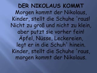 DER NIKOLAUS KOMMT
Morgen kommt der Nikolaus,
Kinder, stellt die Schuhe 'raus!
Nicht zu groß und nicht zu klein,
aber putzt sie vorher fein!
Äpfel, Nüsse, Leckereien,
legt er in die Schuh' hinein.
Kinder, stellt die Schuhe 'raus,
morgen kommt der Nikolaus.
 