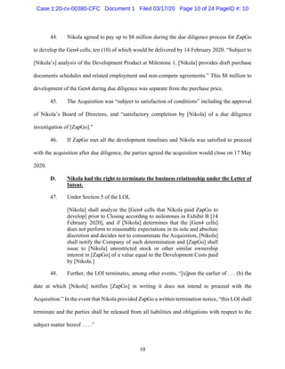 10
44. Nikola agreed to pay up to $8 million during the due diligence process for ZapGo
to develop the Gen4 cells, ten (10) of which would be delivered by 14 February 2020. “Subject to
[Nikola’s] analysis of the Development Product at Milestone 1, [Nikola] provides draft purchase
documents schedules and related employment and non-compete agreements.” This $8 million to
development of the Gen4 during due diligence was separate from the purchase price.
45. The Acquisition was “subject to satisfaction of conditions” including the approval
of Nikola’s Board of Directors, and “satisfactory completion by [Nikola] of a due diligence
investigation of [ZapGo].”
46. If ZapGo met all the development timelines and Nikola was satisfied to proceed
with the acquisition after due diligence, the parties agreed the acquisition would close on 17 May
2020.
D. Nikola had the right to terminate the business relationship under the Letter of
Intent.
47. Under Section 5 of the LOI,
[Nikola] shall analyze the [Gen4 cells that Nikola paid ZapGo to
develop] prior to Closing according to milestones in Exhibit B [14
February 2020], and if [Nikola] determines that the [Gen4 cells]
does not perform to reasonable expectations in its sole and absolute
discretion and decides not to consummate the Acquisition, [Nikola]
shall notify the Company of such determination and [ZapGo] shall
issue to [Nikola] unrestricted stock or other similar ownership
interest in [ZapGo] of a value equal to the Development Costs paid
by [Nikola.]
48. Further, the LOI terminates, among other events, “[u]pon the earlier of . . . (b) the
date at which [Nikola] notifies [ZapGo] in writing it does not intend to proceed with the
Acquisition.” In the event that Nikola provided ZapGo a written termination notice, “this LOI shall
terminate and the parties shall be released from all liabilities and obligations with respect to the
subject matter hereof . . . .”
Case 1:20-cv-00380-CFC Document 1 Filed 03/17/20 Page 10 of 24 PageID #: 10
 