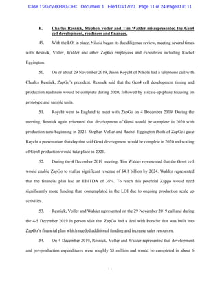11
E. Charles Resnick, Stephen Voller and Tim Walder misrepresented the Gen4
cell development, readiness and finances.
49. With the LOI in place, Nikola began its due diligence review, meeting several times
with Resnick, Voller, Walder and other ZapGo employees and executives including Rachel
Eggington.
50. On or about 29 November 2019, Jason Roycht of Nikola had a telephone call with
Charles Resnick, ZapGo’s president. Resnick said that the Gen4 cell development timing and
production readiness would be complete during 2020, followed by a scale-up phase focusing on
prototype and sample units.
51. Roycht went to England to meet with ZapGo on 4 December 2019. During the
meeting, Resnick again reiterated that development of Gen4 would be complete in 2020 with
production runs beginning in 2021. Stephen Voller and Rachel Eggington (both of ZapGo) gave
Roycht a presentation that day that said Gen4 development would be complete in 2020 and scaling
of Gen4 production would take place in 2021.
52. During the 4 December 2019 meeting, Tim Walder represented that the Gen4 cell
would enable ZapGo to realize significant revenue of $4.1 billion by 2024. Walder represented
that the financial plan had an EBITDA of 38%. To reach this potential Zapgo would need
significantly more funding than contemplated in the LOI due to ongoing production scale up
activities.
53. Resnick, Voller and Walder represented on the 29 November 2019 call and during
the 4-5 December 2019 in person visit that ZapGo had a deal with Porsche that was built into
ZapGo’s financial plan which needed additional funding and increase sales resources.
54. On 4 December 2019, Resnick, Voller and Walder represented that development
and pre-production expenditures were roughly $8 million and would be completed in about 6
Case 1:20-cv-00380-CFC Document 1 Filed 03/17/20 Page 11 of 24 PageID #: 11
 