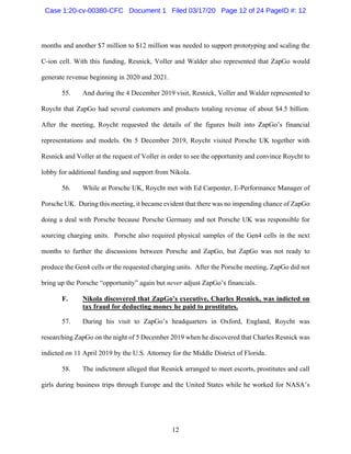 12
months and another $7 million to $12 million was needed to support prototyping and scaling the
C-ion cell. With this funding, Resnick, Voller and Walder also represented that ZapGo would
generate revenue beginning in 2020 and 2021.
55. And during the 4 December 2019 visit, Resnick, Voller and Walder represented to
Roycht that ZapGo had several customers and products totaling revenue of about $4.5 billion.
After the meeting, Roycht requested the details of the figures built into ZapGo’s financial
representations and models. On 5 December 2019, Roycht visited Porsche UK together with
Resnick and Voller at the request of Voller in order to see the opportunity and convince Roycht to
lobby for additional funding and support from Nikola.
56. While at Porsche UK, Roycht met with Ed Carpenter, E-Performance Manager of
Porsche UK. During this meeting, it became evident that there was no impending chance of ZapGo
doing a deal with Porsche because Porsche Germany and not Porsche UK was responsible for
sourcing charging units. Porsche also required physical samples of the Gen4 cells in the next
months to further the discussions between Porsche and ZapGo, but ZapGo was not ready to
produce the Gen4 cells or the requested charging units. After the Porsche meeting, ZapGo did not
bring up the Porsche “opportunity” again but never adjust ZapGo’s financials.
F. Nikola discovered that ZapGo’s executive, Charles Resnick, was indicted on
tax fraud for deducting money he paid to prostitutes.
57. During his visit to ZapGo’s headquarters in Oxford, England, Roycht was
researching ZapGo on the night of 5 December 2019 when he discovered that Charles Resnick was
indicted on 11 April 2019 by the U.S. Attorney for the Middle District of Florida.
58. The indictment alleged that Resnick arranged to meet escorts, prostitutes and call
girls during business trips through Europe and the United States while he worked for NASA’s
Case 1:20-cv-00380-CFC Document 1 Filed 03/17/20 Page 12 of 24 PageID #: 12
 