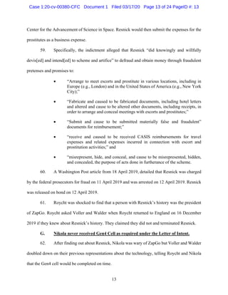 13
Center for the Advancement of Science in Space. Resnick would then submit the expenses for the
prostitutes as a business expense.
59. Specifically, the indictment alleged that Resnick “did knowingly and willfully
devis[ed] and intend[ed] to scheme and artifice” to defraud and obtain money through fraudulent
pretenses and promises to:
 “Arrange to meet escorts and prostitute in various locations, including in
Europe (e.g., London) and in the United States of America (e.g., New York
City);”
 “Fabricate and caused to be fabricated documents, including hotel letters
and altered and cause to be altered other documents, including receipts, in
order to arrange and conceal meetings with escorts and prostitutes;”
 “Submit and cause to be submitted materially false and fraudulent”
documents for reimbursement;”
 “receive and caused to be received CASIS reimbursements for travel
expenses and related expenses incurred in connection with escort and
prostitution activities;” and
 “misrepresent, hide, and conceal, and cause to be misrepresented, hidden,
and concealed, the purpose of acts done in furtherance of the scheme.
60. A Washington Post article from 18 April 2019, detailed that Resnick was charged
by the federal prosecutors for fraud on 11 April 2019 and was arrested on 12 April 2019. Resnick
was released on bond on 12 April 2019.
61. Roycht was shocked to find that a person with Resnick’s history was the president
of ZapGo. Roycht asked Voller and Walder when Roycht returned to England on 16 December
2019 if they knew about Resnick’s history. They claimed they did not and terminated Resnick.
G. Nikola never received Gen4 Cell as required under the Letter of Intent.
62. After finding out about Resnick, Nikola was wary of ZapGo but Voller and Walder
doubled down on their previous representations about the technology, telling Roycht and Nikola
that the Gen4 cell would be completed on time.
Case 1:20-cv-00380-CFC Document 1 Filed 03/17/20 Page 13 of 24 PageID #: 13
 