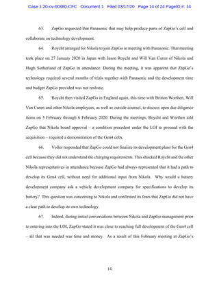 14
63. ZapGo requested that Panasonic that may help produce parts of ZapGo’s cell and
collaborate on technology development.
64. Roycht arranged for Nikola to join ZapGo in meeting with Panasonic. That meeting
took place on 27 January 2020 in Japan with Jason Roycht and Will Van Curen of Nikola and
Hugh Sutherland of ZapGo in attendance. During the meeting, it was apparent that ZapGo’s
technology required several months of trials together with Panasonic and the development time
and budget ZapGo provided was not realistic.
65. Roycht then visited ZapGo in England again, this time with Britton Worthen, Will
Van Curen and other Nikola employees, as well as outside counsel, to discuss open due diligence
items on 3 February through 6 February 2020. During the meetings, Roycht and Worthen told
ZapGo that Nikola board approval – a condition precedent under the LOI to proceed with the
acquisition – required a demonstration of the Gen4 cells.
66. Voller responded that ZapGo could not finalize its development plans for the Gen4
cell because they did not understand the charging requirements. This shocked Roycht and the other
Nikola representatives in attendance because ZapGo had always represented that it had a path to
develop its Gen4 cell, without need for additional input from Nikola. Why would a battery
development company ask a vehicle development company for specifications to develop its
battery? This question was concerning to Nikola and confirmed its fears that ZapGo did not have
a clear path to develop its own technology.
67. Indeed, during initial conversations between Nikola and ZapGo management prior
to entering into the LOI, ZapGo stated it was close to reaching full development of the Gen4 cell
– all that was needed was time and money. As a result of this February meeting at ZapGo’s
Case 1:20-cv-00380-CFC Document 1 Filed 03/17/20 Page 14 of 24 PageID #: 14
 