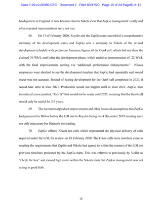 15
headquarters in England, it now became clear to Nikola clear that ZapGo management’s early and
often repeated representations were not true.
68. On 13 of February 2020, Roycht and the ZapGo team assembled a comprehensive
summary of the development status and ZapGo sent a summary to Nikola of the revised
development schedule with precise performance figures of the Gen4 cell, which did not show the
claimed 36 Wh/L until after the development phase, which ended at demonstration of 22 Wh/L
with the final improvements coming via “additional performance enhancements.” Nikola
employees were shocked to see the development timeline that ZapGo had repeatedly said would
occur was not accurate. Instead of having development for the Gen4 cell completed in 2020, it
would take until at least 2021. Production would not happen until at least 2022. ZapGo then
introduced a new product, “Gen X” that would not be ready until 2025, meaning that the Gen4 cell
would only be useful for 2-3 years.
69. The incremental product improvements and other financial assumptions that ZapGo
had presented to Milton before the LOI and to Roycht during the 4 December 2019 meeting were
not only inaccurate but blatantly misleading.
70. ZapGo offered Nikola ten cells which represented the physical delivery of cells
required under the LOI, for review on 18 February 2020. The C-Ion cells were nowhere close to
meeting the requirements that ZapGo and Nikola had agreed to within the context of the LOI nor
previous timelines presented by the ZapGo team. This was referred to previously by Voller as
“check the box” and caused high alarm within the Nikola team that ZapGo management was not
acting in good faith.
Case 1:20-cv-00380-CFC Document 1 Filed 03/17/20 Page 15 of 24 PageID #: 15
 