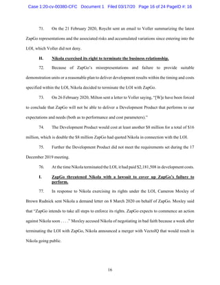 16
71. On the 21 February 2020, Roycht sent an email to Voller summarizing the latest
ZapGo representations and the associated risks and accumulated variations since entering into the
LOI, which Voller did not deny.
H. Nikola exercised its right to terminate the business relationship.
72. Because of ZapGo’s misrepresentations and failure to provide suitable
demonstration units or a reasonable plan to deliver development results within the timing and costs
specified within the LOI, Nikola decided to terminate the LOI with ZapGo.
73. On 26 February 2020, Milton sent a letter to Voller saying, “[W]e have been forced
to conclude that ZapGo will not be able to deliver a Development Product that performs to our
expectations and needs (both as to performance and cost parameters).”
74. The Development Product would cost at least another $8 million for a total of $16
million, which is double the $8 million ZapGo had quoted Nikola in connection with the LOI.
75. Further the Development Product did not meet the requirements set during the 17
December 2019 meeting.
76. At the time Nikola terminated the LOI, it had paid $2,181,508 in development costs.
I. ZapGo threatened Nikola with a lawsuit to cover up ZapGo’s failure to
perform.
77. In response to Nikola exercising its rights under the LOI, Cameron Moxley of
Brown Rudnick sent Nikola a demand letter on 8 March 2020 on behalf of ZapGo. Moxley said
that “ZapGo intends to take all steps to enforce its rights. ZapGo expects to commence an action
against Nikola soon . . . .” Moxley accused Nikola of negotiating in bad faith because a week after
terminating the LOI with ZapGo, Nikola announced a merger with VectoIQ that would result in
Nikola going public.
Case 1:20-cv-00380-CFC Document 1 Filed 03/17/20 Page 16 of 24 PageID #: 16
 