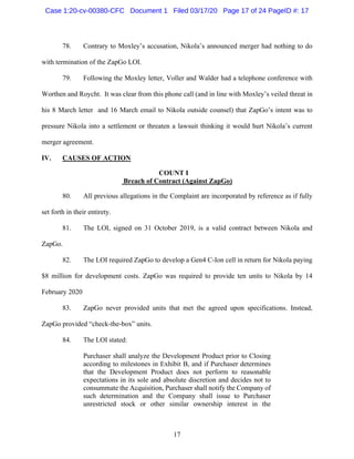 17
78. Contrary to Moxley’s accusation, Nikola’s announced merger had nothing to do
with termination of the ZapGo LOI.
79. Following the Moxley letter, Voller and Walder had a telephone conference with
Worthen and Roycht. It was clear from this phone call (and in line with Moxley’s veiled threat in
his 8 March letter and 16 March email to Nikola outside counsel) that ZapGo’s intent was to
pressure Nikola into a settlement or threaten a lawsuit thinking it would hurt Nikola’s current
merger agreement.
IV. CAUSES OF ACTION
COUNT I
Breach of Contract (Against ZapGo)
80. All previous allegations in the Complaint are incorporated by reference as if fully
set forth in their entirety.
81. The LOI, signed on 31 October 2019, is a valid contract between Nikola and
ZapGo.
82. The LOI required ZapGo to develop a Gen4 C-Ion cell in return for Nikola paying
$8 million for development costs. ZapGo was required to provide ten units to Nikola by 14
February 2020
83. ZapGo never provided units that met the agreed upon specifications. Instead,
ZapGo provided “check-the-box” units.
84. The LOI stated:
Purchaser shall analyze the Development Product prior to Closing
according to milestones in Exhibit B, and if Purchaser determines
that the Development Product does not perform to reasonable
expectations in its sole and absolute discretion and decides not to
consummate the Acquisition, Purchaser shall notify the Company of
such determination and the Company shall issue to Purchaser
unrestricted stock or other similar ownership interest in the
Case 1:20-cv-00380-CFC Document 1 Filed 03/17/20 Page 17 of 24 PageID #: 17
 