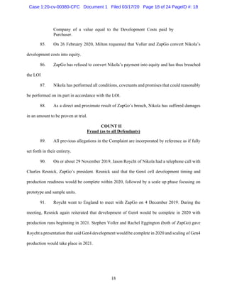 18
Company of a value equal to the Development Costs paid by
Purchaser.
85. On 26 February 2020, Milton requested that Voller and ZapGo convert Nikola’s
development costs into equity.
86. ZapGo has refused to convert Nikola’s payment into equity and has thus breached
the LOI
87. Nikola has performed all conditions, covenants and promises that could reasonably
be performed on its part in accordance with the LOI.
88. As a direct and proximate result of ZapGo’s breach, Nikola has suffered damages
in an amount to be proven at trial.
COUNT II
Fraud (as to all Defendants)
89. All previous allegations in the Complaint are incorporated by reference as if fully
set forth in their entirety.
90. On or about 29 November 2019, Jason Roycht of Nikola had a telephone call with
Charles Resnick, ZapGo’s president. Resnick said that the Gen4 cell development timing and
production readiness would be complete within 2020, followed by a scale up phase focusing on
prototype and sample units.
91. Roycht went to England to meet with ZapGo on 4 December 2019. During the
meeting, Resnick again reiterated that development of Gen4 would be complete in 2020 with
production runs beginning in 2021. Stephen Voller and Rachel Eggington (both of ZapGo) gave
Roycht a presentation that said Gen4 development would be complete in 2020 and scaling of Gen4
production would take place in 2021.
Case 1:20-cv-00380-CFC Document 1 Filed 03/17/20 Page 18 of 24 PageID #: 18
 