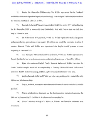 19
92. During the 4 December 2019 meeting, Tim Walder represented that the Gen4 cell
would have incremental product improvements in energy year after year. Walder represented that
the financial plan had an EBITDA of 38%.
93. Resnick, Voller and Walder represented on the 29 November 2019 call and during
the 4-5 December 2019 in person visit that ZapGo had a deal with Porsche that was built into
ZapGo’s financial plan.
94. On 4 December 2019, Resnick, Voller and Walder represented that development
and pre-production expenditures were roughly $8 million and would be completed in about 6
months. Resnick, Voller and Walder also represented that ZapGo would generate revenue
beginning in 2020 and 2021.
95. And during the 4 December 2019 visit, Resnick, Voller and Walder represented to
Roycht that ZapGo had several customers and products totaling revenue of about $4.5 billion.
96. Upon information and belief, ZapGo, Resnick, Voller and Walder knew that the
Gen4 C-Ion cell samples would not be completed by 14 February 2020 or 31 March 2020, would
cost more than $8 million to develop, and that ZapGo’s financial statements were false.
97. ZapGo, Resnick, Voller and Walder knew the representations they made to Roycht,
Milton and Nikola were false.
98. ZapGo, Resnick, Voller and Walder intended to and did deceive Nikola to alter its
position.
99. Nikola relied on these statements and did alter its position including by entering the
LOI and paying roughly $2.2 million in developmental costs to ZapGo.
100. Nikola’s reliance on ZapGo’s, Resnick’s, Voller’s and Walder’s statements was
reasonable.
Case 1:20-cv-00380-CFC Document 1 Filed 03/17/20 Page 19 of 24 PageID #: 19
 