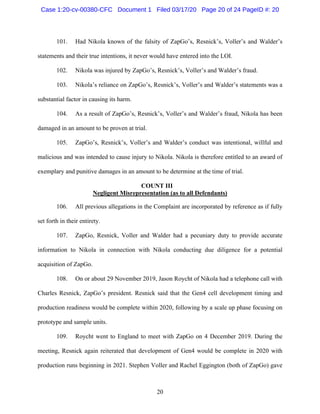 20
101. Had Nikola known of the falsity of ZapGo’s, Resnick’s, Voller’s and Walder’s
statements and their true intentions, it never would have entered into the LOI.
102. Nikola was injured by ZapGo’s, Resnick’s, Voller’s and Walder’s fraud.
103. Nikola’s reliance on ZapGo’s, Resnick’s, Voller’s and Walder’s statements was a
substantial factor in causing its harm.
104. As a result of ZapGo’s, Resnick’s, Voller’s and Walder’s fraud, Nikola has been
damaged in an amount to be proven at trial.
105. ZapGo’s, Resnick’s, Voller’s and Walder’s conduct was intentional, willful and
malicious and was intended to cause injury to Nikola. Nikola is therefore entitled to an award of
exemplary and punitive damages in an amount to be determine at the time of trial.
COUNT III
Negligent Misrepresentation (as to all Defendants)
106. All previous allegations in the Complaint are incorporated by reference as if fully
set forth in their entirety.
107. ZapGo, Resnick, Voller and Walder had a pecuniary duty to provide accurate
information to Nikola in connection with Nikola conducting due diligence for a potential
acquisition of ZapGo.
108. On or about 29 November 2019, Jason Roycht of Nikola had a telephone call with
Charles Resnick, ZapGo’s president. Resnick said that the Gen4 cell development timing and
production readiness would be complete within 2020, following by a scale up phase focusing on
prototype and sample units.
109. Roycht went to England to meet with ZapGo on 4 December 2019. During the
meeting, Resnick again reiterated that development of Gen4 would be complete in 2020 with
production runs beginning in 2021. Stephen Voller and Rachel Eggington (both of ZapGo) gave
Case 1:20-cv-00380-CFC Document 1 Filed 03/17/20 Page 20 of 24 PageID #: 20
 