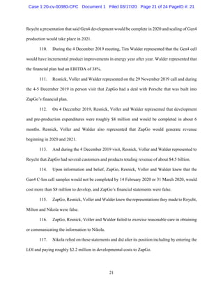21
Roycht a presentation that said Gen4 development would be complete in 2020 and scaling of Gen4
production would take place in 2021.
110. During the 4 December 2019 meeting, Tim Walder represented that the Gen4 cell
would have incremental product improvements in energy year after year. Walder represented that
the financial plan had an EBITDA of 38%.
111. Resnick, Voller and Walder represented on the 29 November 2019 call and during
the 4-5 December 2019 in person visit that ZapGo had a deal with Porsche that was built into
ZapGo’s financial plan.
112. On 4 December 2019, Resnick, Voller and Walder represented that development
and pre-production expenditures were roughly $8 million and would be completed in about 6
months. Resnick, Voller and Walder also represented that ZapGo would generate revenue
beginning in 2020 and 2021.
113. And during the 4 December 2019 visit, Resnick, Voller and Walder represented to
Roycht that ZapGo had several customers and products totaling revenue of about $4.5 billion.
114. Upon information and belief, ZapGo, Resnick, Voller and Walder knew that the
Gen4 C-Ion cell samples would not be completed by 14 February 2020 or 31 March 2020, would
cost more than $8 million to develop, and ZapGo’s financial statements were false.
115. ZapGo, Resnick, Voller and Walder knew the representations they made to Roycht,
Milton and Nikola were false.
116. ZapGo, Resnick, Voller and Walder failed to exercise reasonable care in obtaining
or communicating the information to Nikola.
117. Nikola relied on these statements and did alter its position including by entering the
LOI and paying roughly $2.2 million in developmental costs to ZapGo.
Case 1:20-cv-00380-CFC Document 1 Filed 03/17/20 Page 21 of 24 PageID #: 21
 