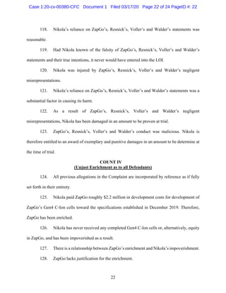 22
118. Nikola’s reliance on ZapGo’s, Resnick’s, Voller’s and Walder’s statements was
reasonable.
119. Had Nikola known of the falsity of ZapGo’s, Resnick’s, Voller’s and Walder’s
statements and their true intentions, it never would have entered into the LOI.
120. Nikola was injured by ZapGo’s, Resnick’s, Voller’s and Walder’s negligent
misrepresentations.
121. Nikola’s reliance on ZapGo’s, Resnick’s, Voller’s and Walder’s statements was a
substantial factor in causing its harm.
122. As a result of ZapGo’s, Resnick’s, Voller’s and Walder’s negligent
misrepresentations, Nikola has been damaged in an amount to be proven at trial.
123. ZapGo’s, Resnick’s, Voller’s and Walder’s conduct was malicious. Nikola is
therefore entitled to an award of exemplary and punitive damages in an amount to be determine at
the time of trial.
COUNT IV
(Unjust Enrichment as to all Defendants)
124. All previous allegations in the Complaint are incorporated by reference as if fully
set forth in their entirety.
125. Nikola paid ZapGo roughly $2.2 million in development costs for development of
ZapGo’s Gen4 C-Ion cells toward the specifications established in December 2019. Therefore,
ZapGo has been enriched.
126. Nikola has never received any completed Gen4 C-Ion cells or, alternatively, equity
in ZapGo, and has been impoverished as a result.
127. There is a relationship between ZapGo’s enrichment and Nikola’s impoverishment.
128. ZapGo lacks justification for the enrichment.
Case 1:20-cv-00380-CFC Document 1 Filed 03/17/20 Page 22 of 24 PageID #: 22
 