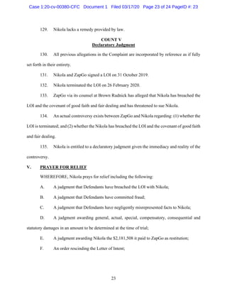 23
129. Nikola lacks a remedy provided by law.
COUNT V
Declaratory Judgment
130. All previous allegations in the Complaint are incorporated by reference as if fully
set forth in their entirety.
131. Nikola and ZapGo signed a LOI on 31 October 2019.
132. Nikola terminated the LOI on 26 February 2020.
133. ZapGo via its counsel at Brown Rudnick has alleged that Nikola has breached the
LOI and the covenant of good faith and fair dealing and has threatened to sue Nikola.
134. An actual controversy exists between ZapGo and Nikola regarding: (1) whether the
LOI is terminated; and (2) whether the Nikola has breached the LOI and the covenant of good faith
and fair dealing.
135. Nikola is entitled to a declaratory judgment given the immediacy and reality of the
controversy.
V. PRAYER FOR RELIEF
WHEREFORE, Nikola prays for relief including the following:
A. A judgment that Defendants have breached the LOI with Nikola;
B. A judgment that Defendants have committed fraud;
C. A judgment that Defendants have negligently misrepresented facts to Nikola;
D. A judgment awarding general, actual, special, compensatory, consequential and
statutory damages in an amount to be determined at the time of trial;
E. A judgment awarding Nikola the $2,181,508 it paid to ZapGo as restitution;
F. An order rescinding the Letter of Intent;
Case 1:20-cv-00380-CFC Document 1 Filed 03/17/20 Page 23 of 24 PageID #: 23
 