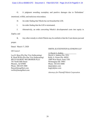 24
G. A judgment awarding exemplary and punitive damages due to Defendants’
intentional, willful, and malicious misconduct;
H. An order finding that Nikola has not breached the LOI;
I. An order finding that the LOI is terminated;
J. Alternatively, an order converting Nikola’s developmental costs into equity in
ZapGo; and
K. Any other remedy to which Nikola may be entitled or that the Court deems just and
proper.
Dated: March 17, 2020
Of Counsel:
Leo R. Beus (Pro Hac Vice forthcoming)
K. Reed Willis (Pro Hac Vice forthcoming)
BEUS GILBERT MCGRODER PLLC
701 North 44th Street
Phoenix, AZ 85008
Phone: 480-429-3000
lbeus@beusgilbert.com
rwillis@beusgilbert.com
SMITH, KATZENSTEIN & JENKINS LLP
/s/ David A. Jenkins
David A. Jenkins (No. 932)
Kelly A. Green (No. 4026)
1000 West Street, Suite 1501
Wilmington DE 19801
Phone: 302-652-8400
daj@skjlaw.com
kag@skjlaw.com
Attorneys for Plaintiff Nikola Corporation
Case 1:20-cv-00380-CFC Document 1 Filed 03/17/20 Page 24 of 24 PageID #: 24
 
