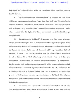 3
Roycht told Tim Walder and Stephen Voller, who claimed they did not know about Resnick’s
fraudulent actions.
9. Roycht continued to learn more about ZapGo. ZapGo claimed that it had a deal
with Porsche to provide charging stations at Porsche dealerships. While in the UK visiting ZapGo,
and at the invitation of Stephen Voller, Roycht met with Porsche in the United Kingdom together
with Stephen and Charles to confirm ZapGo’s story and the status of the opportunity at Porsche
where it became evident that ZapGo did not have a realistic plan to provide Porsche with energy
storage solutions.
10. Nikola continued to fund ZapGo’s development of the Gen4 storage technology
while in parallel confirming the status of the development and the required development efforts
and required budget. Finally, ZapGo provided Nikola on 14 February 2020 a detailed timeline and
development plan whereby ZapGo could only demonstrate a 25% improvement from the Gen3
technology by Jan 2021. ZapGo also referenced the initial ten cells to be provided according to
the LOI on the same date as “check to box” samples” rather than the desired proof of concepts
contemplated. Roycht confronted ZapGo over the minimal improvement in ZapGo’s technology.
ZapGo responded that it needed at least another year and $8 million more to produce the required
“Proof of Concept” development originally contemplated within the LOI. Furthermore, the
documented requirements of the Gen4 Cell were found to not be the basis of the financial plan
presented by ZapGo, rather a secondary improvement referred to the “GenX” C-ion cell, was
required only 2 years after start of production to achieve the competitive cell figures represented
in the ZapGo representations.
11. Nikola was shocked because ZapGo had told Nikola that the Gen4 cell with a 36
Wh/L (a measure of energy density) would be ready by May 2020 and because ZapGo had never
Case 1:20-cv-00380-CFC Document 1 Filed 03/17/20 Page 3 of 24 PageID #: 3
 