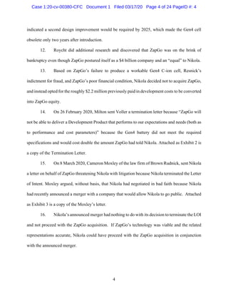 4
indicated a second design improvement would be required by 2025, which made the Gen4 cell
obsolete only two years after introduction.
12. Roycht did additional research and discovered that ZapGo was on the brink of
bankruptcy even though ZapGo postured itself as a $4 billion company and an “equal” to Nikola.
13. Based on ZapGo’s failure to produce a workable Gen4 C-ion cell, Resnick’s
indictment for fraud, and ZapGo’s poor financial condition, Nikola decided not to acquire ZapGo,
and instead opted for the roughly $2.2 million previously paid in development costs to be converted
into ZapGo equity.
14. On 26 February 2020, Milton sent Voller a termination letter because “ZapGo will
not be able to deliver a Development Product that performs to our expectations and needs (both as
to performance and cost parameters)” because the Gen4 battery did not meet the required
specifications and would cost double the amount ZapGo had told Nikola. Attached as Exhibit 2 is
a copy of the Termination Letter.
15. On 8 March 2020, Cameron Moxley of the law firm of Brown Rudnick, sent Nikola
a letter on behalf of ZapGo threatening Nikola with litigation because Nikola terminated the Letter
of Intent. Moxley argued, without basis, that Nikola had negotiated in bad faith because Nikola
had recently announced a merger with a company that would allow Nikola to go public. Attached
as Exhibit 3 is a copy of the Moxley’s letter.
16. Nikola’s announced merger had nothing to do with its decision to terminate the LOI
and not proceed with the ZapGo acquisition. If ZapGo’s technology was viable and the related
representations accurate, Nikola could have proceed with the ZapGo acquisition in conjunction
with the announced merger.
Case 1:20-cv-00380-CFC Document 1 Filed 03/17/20 Page 4 of 24 PageID #: 4
 