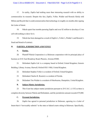 5
17. In reality, ZapGo had nothing more than interesting research with no ability to
commercialize its research. Despite this fact, ZapGo, Voller, Walder and Resnick falsely told
Milton and Roycht that it could commercialize that technology in roughly six months after signing
the Letter of Intent.
18. Nikola spent four months pursuing ZapGo and over $2 million to develop a C-ion
cell with nothing to show for it.
19. Nikola has been damaged as a result of ZapGo’s, Voller’s, Walder’s and Resnick’s
fraud and breach of contract.
II. PARTIES, JURISDICTION AND VENUE
A. Parties.
20. Plaintiff Nikola Corporation is a Delaware corporation with its principal place of
business at 4141 East Broadway Road, Phoenix, Arizona 85040.
21. Defendant ZapGo Ltd. is a company based in Oxford, United Kingdom, Genesis
Building, Library Avenue, Harwell, Oxford OX11 0SG, United Kingdom.
22. Defendant Stephen Voller is a resident of Oxford, United Kingdom.
23. Defendant Charles R. Resnick is a resident of Florida.
24. Defendant Tim Walder is a resident of Otterbourne, Hampshire, United Kingdom.
B. Subject Matter Jurisdiction.
25. This Court has subject matter jurisdiction pursuant to 28 U.S.C. § 1332 as there is
complete diversity between Nikola and Defendants, and the jurisdiction amount exceeds $75,000.
C. Personal Jurisdiction.
26. ZapGo has agreed to personal jurisdiction in Delaware, agreeing in a Letter of
Intent that it “irrevocably submits” to the state or federal courts sitting in Delaware. Specifically,
Case 1:20-cv-00380-CFC Document 1 Filed 03/17/20 Page 5 of 24 PageID #: 5
 