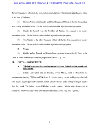 6
ZapGo “irrevocably submits to the non-exclusive jurisdiction of the state and federal courts sitting
in the State of Delaware . . . .”
27. Stephen Voller is the founder and Chief Executive Officer of ZapGo. His conduct
is so closely intertwined to the LOI that he is bound to the LOI’s jurisdictional paragraph.
28. Charles R. Resnick was the President of ZapGo. His conduct is so closely
intertwined to the LOI that he is bound to the LOI’s jurisdictional paragraph.
29. Tim Walder is the Chief Financial Officer of ZapGo, His conduct is so closely
intertwined to the LOI that he is bound to the LOI’s jurisdictional paragraph.
D. Venue.
30. ZapGo, Voller, Resnick and Walder have consented to venue in this Court in the
Letter of Intent and venue is therefore proper under 28 U.S.C. § 1391.
III. FACTUAL BACKGROUND
A. Nikola Corporation develops innovative hydrogen fuel cell and battery electric
semi-trucks.
31. Nikola Corporation and its founder, Trevor Milton, want to “transform the
transportation industry.” Milton and Nikola are developing battery electric and hydrogen fuel cell
semi-trucks, electric personal watercraft and all-terrain vehicles, and a battery/hydrogen electric
light duty truck. The industry praised Nikola’s vehicles, saying, “Nikola Motor is expected to
pioneer the penetration of electric-hybrid trucks in the heavy-duty, long-haul segment.”
Case 1:20-cv-00380-CFC Document 1 Filed 03/17/20 Page 6 of 24 PageID #: 6
 